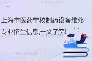 上海市醫(yī)藥學校制藥設(shè)備維修專業(yè)招生信息,一文了解！