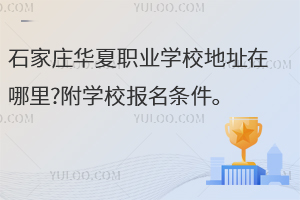 石家莊華夏職業(yè)學校地址在哪里?附學校報名條件