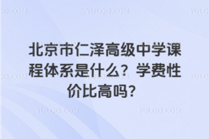 北京市仁澤高級中學課程體系是什么？學費性價比高嗎？