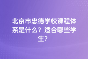 北京市忠德學校課程體系是什么？適合哪些學生？
