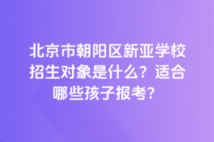 北京市朝陽(yáng)區(qū)新亞學(xué)校招生對(duì)象是什么？適合哪些孩子報(bào)考？