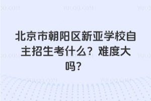北京市朝陽(yáng)區(qū)新亞學(xué)校自主招生考什么？難度大嗎？