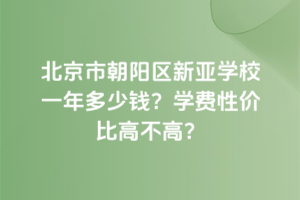 北京市朝陽(yáng)區(qū)新亞學(xué)校一年多少錢(qián)？學(xué)費(fèi)性價(jià)比高不高？