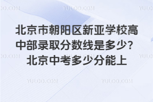 北京市朝陽區(qū)新亞學(xué)校高中部錄取分?jǐn)?shù)線是多少？2025北京中考多少分能上