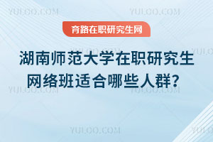 湖南師范大學(xué)在職研究生網(wǎng)絡(luò)班適合哪些人群？