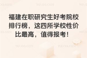 福建在職研究生好考院校排行榜，這四所學(xué)校性價(jià)比最高，值得報(bào)考！